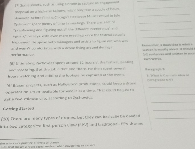[7] Some shoots, such as using a drone to capture an engagement 
_ 
_ 
_ 
proposal on a high-rise balcony, might only take a couple of hours. 
However, before filming Chicago’s Heatwave Music Festival in July, 
Zychowicz spent plenty of time in meetings. There was a lot of 
_ 
“preplanning and figuring out all the different interference’ and_ 
signals," he says, with even more meetings once the festival actually_ 
happened. He spoke with managers and artists to figure out who was 
and wasn’t comfortable with a drone flying around during a Remember, a main idea is what a 
performance. section is mostly about. It should I 
1-2 sentences and written in your 
[8] Ultimately, Zychowicz spent around 12 hours at the festival, piloting own words. 
and recording. But the job didn’t end there. He then spent several Paragraph 9
hours watching and editing the footage he captured at the event. 3. What is the main idea of 
[9] Bigger projects, such as Hollywood productions, could keep a drone paragraphs 6-9? 
_ 
operator on set or available for weeks at a time. That could be just to 
_ 
get a two-minute clip, according to Zychowicz. 
Getting Started 
_ 
[10] There are many types of drones, but they can basically be divided_ 
into two categories: first-person view (FPV) and traditional. FPV drones 
_ 
the science or practice of flying airplanes 
static that makes a radio signal unclear when navigating an aircraft