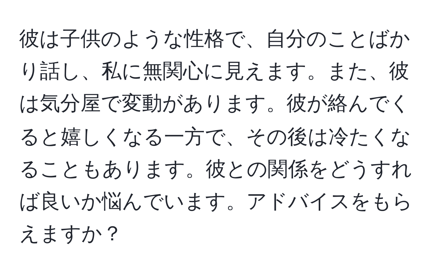 彼は子供のような性格で、自分のことばかり話し、私に無関心に見えます。また、彼は気分屋で変動があります。彼が絡んでくると嬉しくなる一方で、その後は冷たくなることもあります。彼との関係をどうすれば良いか悩んでいます。アドバイスをもらえますか？