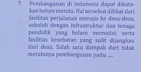 Pembangunan di Indonesia dapat dikata- 
kan belum merata. Hal tersebut dilihat dari 
fasilitas perjalanan menuju ke desa-desa, 
sekolah dengan infrastruktur dan tenaga 
pendidik yang belum memadai, serta 
fasilitas kesehatan yang sulit dijangkau 
dari desa. Salah satu dampak dari tidak 
meratanya pembangunan yaitu ....