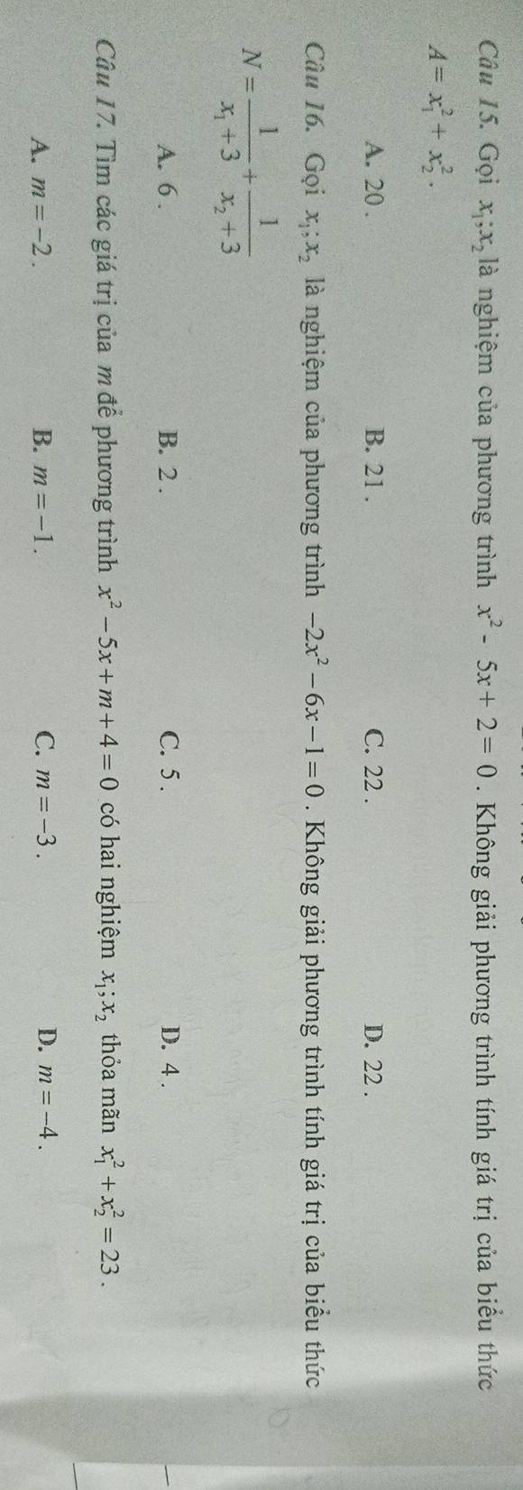 Gọi x_1; x_2 là nghiệm của phương trình x^2-5x+2=0. Không giải phương trình tính giá trị của biểu thức
A=x_1^(2+x_2^2.
A. 20. B. 21. C. 22. D. 22.
Câu 16. Gọi x_1); x_2 là nghiệm của phương trình -2x^2-6x-1=0. Không giải phương trình tính giá trị của biểu thức
N=frac 1x_1+3+frac 1x_2+3
A. 6. B. 2. C. 5. D. 4.
Câu 17. Tìm các giá trị của m để phương trình x^2-5x+m+4=0 có hai nghiệm x_1;x_2 thỏa mãn x_1^2+x_2^2=23.
A. m=-2. B. m=-1. C. m=-3. D. m=-4.