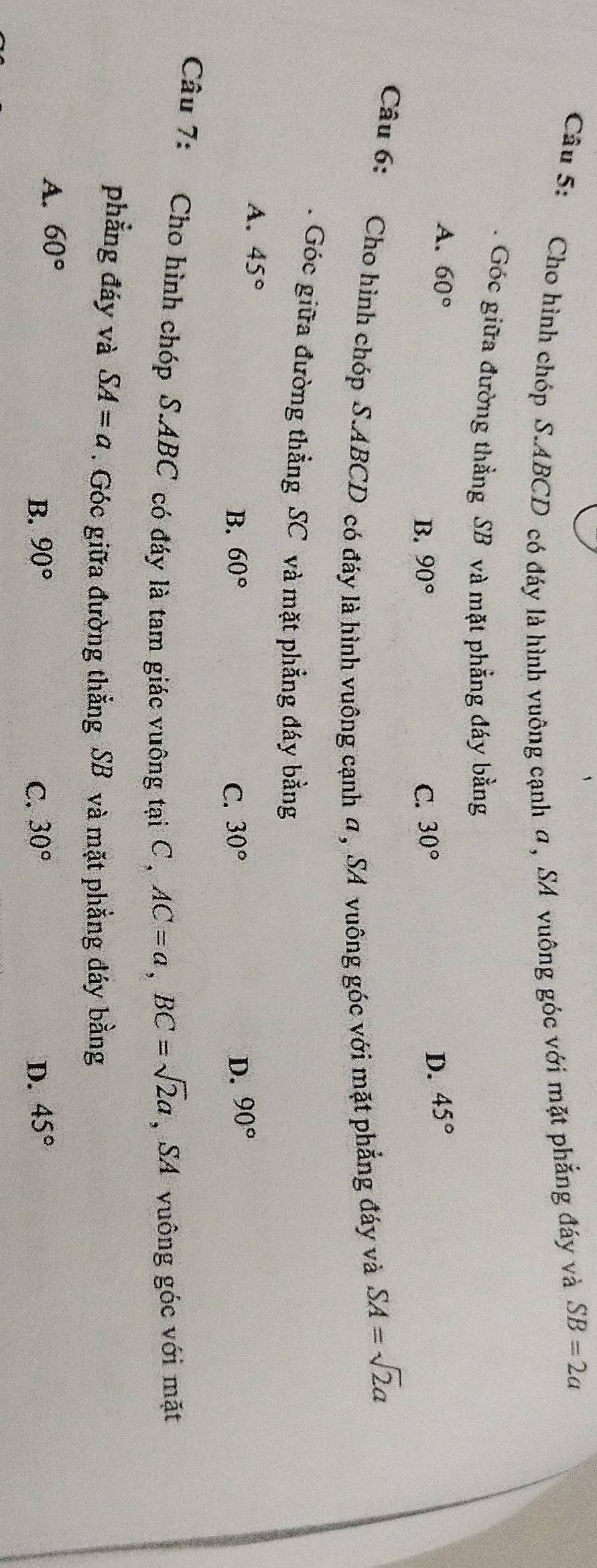 Cho hình chóp S. ABCD có đáy là hình vuông cạnh α , SA vuông góc với mặt phẳng đáy và
SB=2a. Góc giữa đường thẳng SB và mặt phẳng đáy bằng
A. 60° 30°
B. 90° C.
D. 45°
Câu 6: Cho hình chóp S. ABCD có đáy là hình vuông cạnh α , SA vuông góc với mặt phẳng đáy và
SA=sqrt(2)a
* Góc giữa đường thẳng SC và mặt phẳng đáy bằng
A. 45° D. 90°
B. 60° C. 30°
Câu 7: Cho hình chóp S. ABC có đáy là tam giác vuông tại C , AC=a, BC=sqrt(2)a , SA vuông góc với mặt
phẳng đáy và SA=a. Góc giữa đường thắng SB và mặt phẳng đáy bằng
A. 60°
B. 90° C. 30° D. 45°