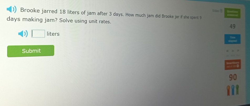 Video ⑤ Questions 
Brooke jarred 18 liters of jam after 3 days. How much jam did Brooke jar if she spent 9
answored
days making jam? Solve using unit rates. 49 
) □ liters
Time 
Submit 
SmartScare 
outt o too 0
90