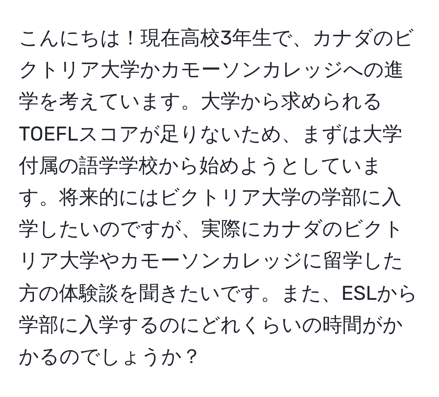 こんにちは！現在高校3年生で、カナダのビクトリア大学かカモーソンカレッジへの進学を考えています。大学から求められるTOEFLスコアが足りないため、まずは大学付属の語学学校から始めようとしています。将来的にはビクトリア大学の学部に入学したいのですが、実際にカナダのビクトリア大学やカモーソンカレッジに留学した方の体験談を聞きたいです。また、ESLから学部に入学するのにどれくらいの時間がかかるのでしょうか？