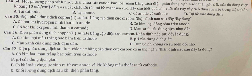 Cầu 54: Một phương pháp XU l lí nước thải chứa các cation kim loại nặng bằng cách điện phân dung dịch nước thải (pH≤ 5 , mật độ dòng điện
khoảng 10mA/cm^2) để tạo ra các chất kết tủa tại bề mặt điện cực. Hãy cho biết quá trình kết tủa này xảy ra ở điện cực nào trong điện phân.
A. Tại cathode. B. Tại anode. C. Cả anode và cathode. D. Tại bề mặt dung dịch.
Câu 55: Điện phân dung dịch copper(II) sulfate bằng cặp điện cực carbon. Nhận định nào sau đây đây đúng?
A. Có bọt khí hydrogen hình thành ở anode. B. Có kim loại đồng bám trên anode.
C. Có bọt khí oxygen hình thành ở cathode. D. Màu xanh của dung dịch nhạt dần.
Câu 56: Điện phân dung dịch copper(II) sulfate bằng cặp điện cực carbon. Nhận định nào sau đây là đúng?
A. Có kim loại màu trắng bạc bám trên cathode. B. pH của dung dịch giảm.
C. Màu xanh của dung dịch đậm dần. D. Dung dịch không có sự biến đối nào.
Câu 57: Điện phân dung dịch sodium chloride bằng cặp điện cực carbon có màng ngăn. Nhận định nào sau đây là đúng?
A. Có kim loại màu trắng bạc bám trên cathode.
B. pH của dung dịch giảm.
C. Có khí màu vàng lục sinh ra từ cực anode và khí không màu thoát ra từ cathode.
D. Khối lượng dung dịch sau khi điện phân tăng.