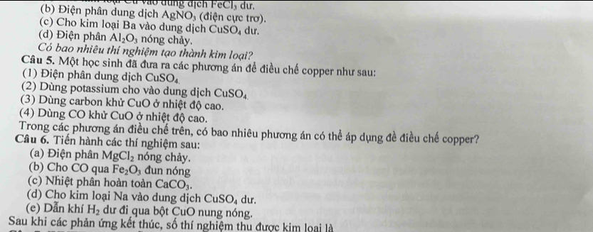 Ct vào dung dịch eCl_3 dur, 
(b) Điện phân dung dịch AgNO_3 (điện cực trơ). 
(c) Cho kim loại Ba vào dung dịch CuSO_4 du. 
(d) Điện phân Al_2O_3 nóng chảy. 
Có bao nhiêu thí nghiệm tạo thành kim loại? 
Câu 5. Một học sinh đã đưa ra các phương án đề điều chế copper như sau: 
(1) Điện phân dung dịch CuSO_4
(2) Dùng potassium cho vào dung dịch Cư SO_4
(3) Dùng carbon khử CuO ở nhiệt độ cao. 
(4) Dùng CO khử CuO ở nhiệt độ cao. 
Trong các phương án điều chế trên, có bao nhiêu phương án có thể áp dụng đề điều chế copper? 
Câu 6. Tiến hành các thí nghiệm sau: 
(a) Điện phân MgCl_2 nóng chảy. 
(b) Cho CO qua Fe_2O_3 đun nóng 
(c) Nhiệt phân hoàn toàn CaCO_3. 
(d) Cho kim loại Na vào dung dịch CuSO_4 du. 
(e) Dẫn khí H_2 dư đi qua bột CuO nung nóng. 
Sau khi các phản ứng kết thúc, số thí nghiệm thu được kim loại là