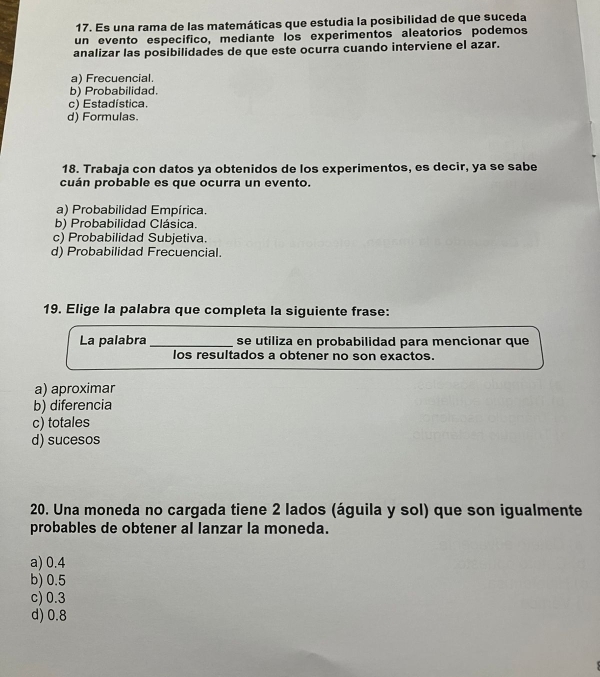 Es una rama de las matemáticas que estudia la posibilidad de que suceda
un evento especifico, mediante los experimentos aleatorios podemos
analizar las posibilidades de que este ocurra cuando interviene el azar.
a) Frecuencial.
b) Probabilidad.
c) Estadística.
d) Formulas.
18. Trabaja con datos ya obtenidos de los experimentos, es decir, ya se sabe
cuán probable es que ocurra un evento.
a) Probabilidad Empírica.
b) Probabilidad Clásica.
c) Probabilidad Subjetiva.
d) Probabilidad Frecuencial.
19. Elige la palabra que completa la siguiente frase:
La palabra _se utiliza en probabilidad para mencionar que
los resultados a obtener no son exactos.
a) aproximar
b) diferencia
c) totales
d) sucesos
20. Una moneda no cargada tiene 2 lados (águila y sol) que son igualmente
probables de obtener al lanzar la moneda.
a) 0.4
b) 0.5
c) 0.3
d) 0.8