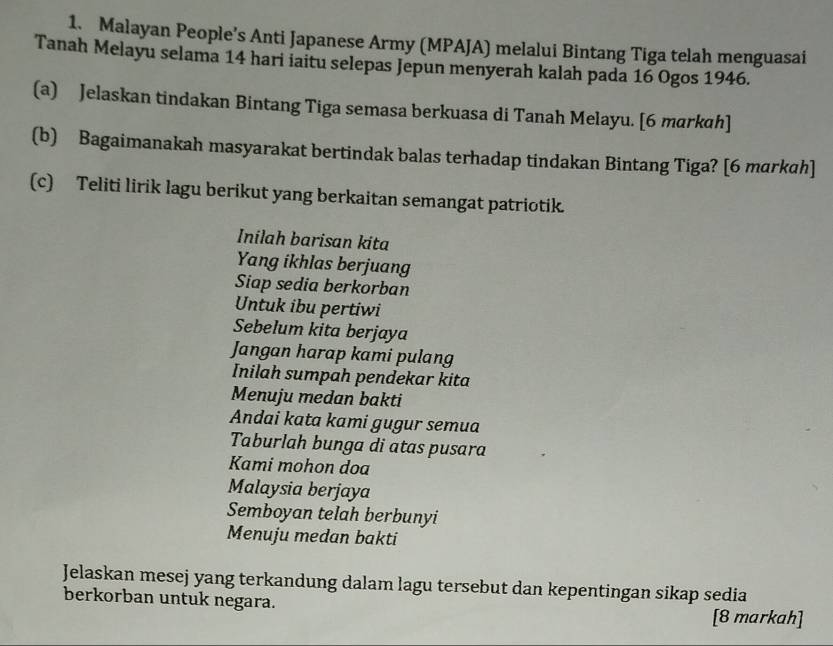 Malayan People’s Anti Japanese Army (MPAJA) melalui Bintang Tiga telah menguasai 
Tanah Melayu selama 14 hari iaitu selepas Jepun menyerah kalah pada 16 Ogos 1946. 
(a) Jelaskan tindakan Bintang Tiga semasa berkuasa di Tanah Melayu. [6 markɑh] 
(b) Bagaimanakah masyarakat bertindak balas terhadap tindakan Bintang Tiga? [6 markah] 
(c) Teliti lirik lagu berikut yang berkaitan semangat patriotik. 
Inilah barisan kita 
Yang ikhlas berjuang 
Siap sedia berkorban 
Untuk ibu pertiwi 
Sebelum kita berjaya 
Jangan harap kami pulang 
Inilah sumpah pendekar kita 
Menuju medan bakti 
Andai kata kami gugur semua 
Taburlah bunga di atas pusara 
Kami mohon doa 
Malaysia berjaya 
Semboyan telah berbunyi 
Menuju medan bakti 
Jelaskan mesej yang terkandung dalam lagu tersebut dan kepentingan sikap sedia 
berkorban untuk negara. 
[8 markah]