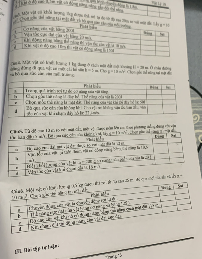 Ug Qua trình chuyển động là 1,8m.
Khi ở độ cao 0,5m vật có động năng năng gắp đôi thể năng
  
Vật Lý 10
Ma3. Một vật có khối lượng 1kg được thả rơi tự do từ độ
be  Chọn gốc thể năng tại mặt 
Câu4. Một vật có khối lượng 1 kg đang ở cách mặt đất một khoảng H=20m. Ở chân đường
đẳng đứng đi qua vật có một cái hổ sâu h=5m. Cho g=10m/s^2. Chọn gốc thể năng tại mặt đất
và bỏ qua sức cản của môi trường.
Câu5. Từ độ cao 10 m so với mặt đất, một vật được ném lên cao theo phương thẳng đứng với vận
c thế năng tại mặt đất.
5 m. Bỏ qua
III. Bài tập tự luận:
Trang 45
