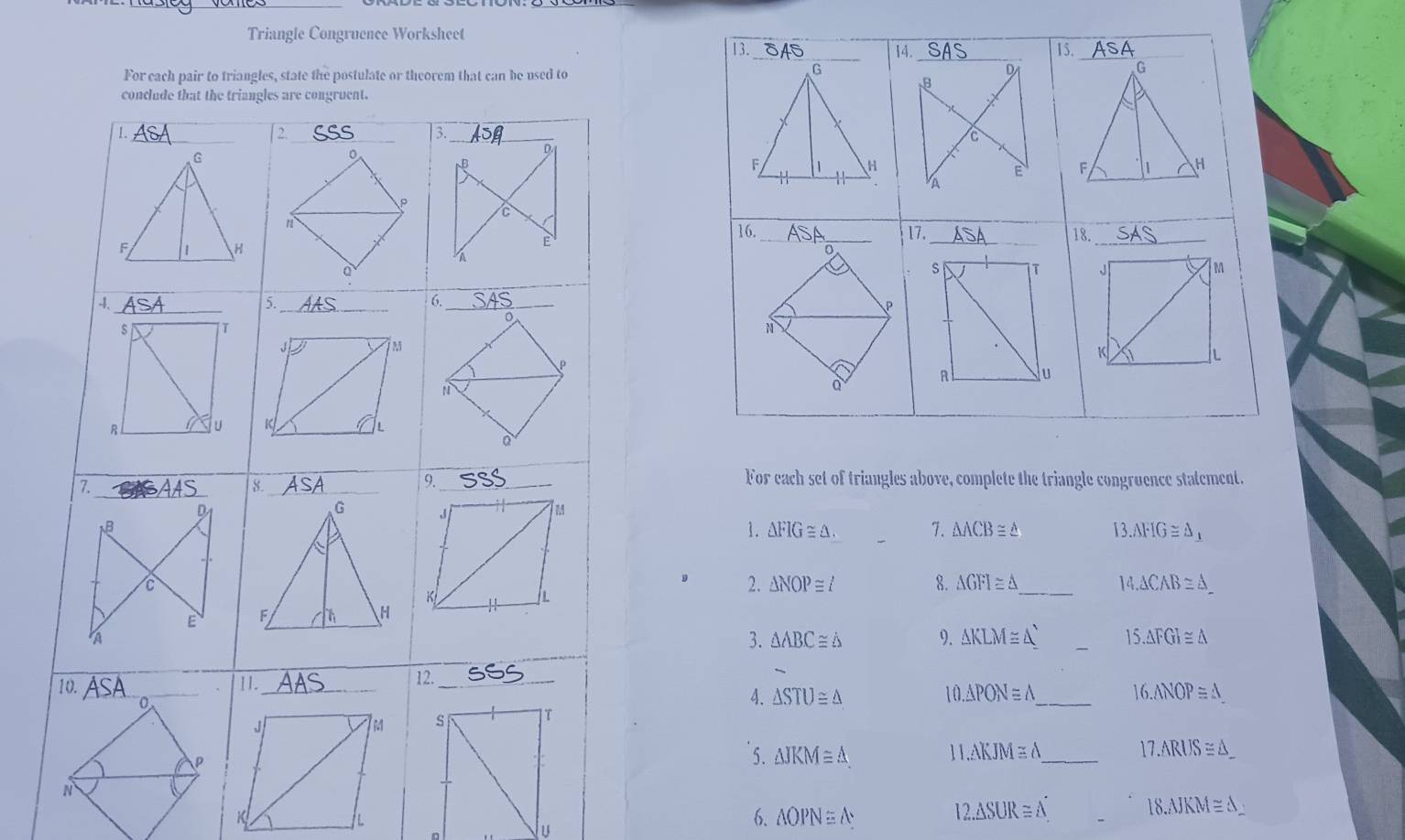 Triangle Congruence Worksheet 
For each set of triangles above, complete the triangle congruence statement. 
1. △ FIG≌ △. 7. △ ACB≌ △ 13.AFIG≌ △ _1
2. △ NOP≌ ∠ 8. △ GFI≌ △ _ 14.△ CAB≌ △ _ 
3. △ ABC≌ △ 9. △ KLM≌ △
_
15.△ FGI≌ △
4. △ STU≌ △ 10.△ PONequiv △ _ 16.ANOP≌ △ _ 
5. △ JKM≌ △ 11.△ KJM≌ △ _
17.ARUS≌ △ _ 
K
12.△ SUR≌ △
u
6. △ OPN≌ △
18.△ JKM≌ △ _ 
L