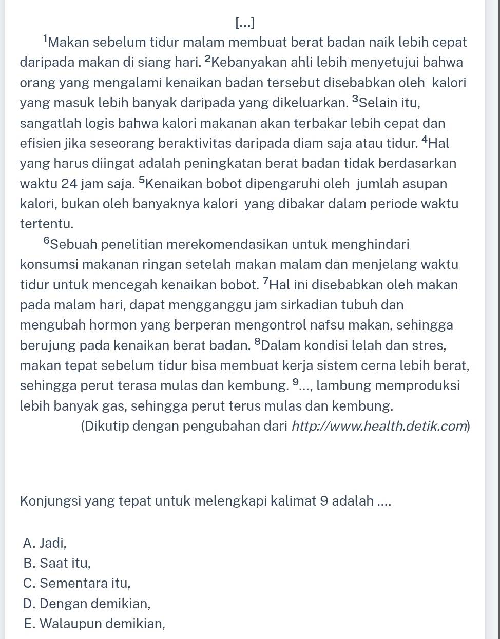 [...]
¹Makan sebelum tidur malam membuat berat badan naik lebih cepat
daripada makan di siang hari. ²Kebanyakan ahli lebih menyetujui bahwa
orang yang mengalami kenaikan badan tersebut disebabkan oleh kalori
yang masuk lebih banyak daripada yang dikeluarkan. ³Selain itu,
sangatlah logis bahwa kalori makanan akan terbakar lebih cepat dan
efisien jika seseorang beraktivitas daripada diam saja atau tidur. ⁴Hal
yang harus diingat adalah peningkatan berat badan tidak berdasarkan
waktu 24 jam saja. ⁵Kenaikan bobot dipengaruhi oleh jumlah asupan
kalori, bukan oleh banyaknya kalori yang dibakar dalam periode waktu
tertentu.
*Sebuah penelitian merekomendasikan untuk menghindari
konsumsi makanan ringan setelah makan malam dan menjelang waktu
tidur untuk mencegah kenaikan bobot. 7Hal ini disebabkan oleh makan
pada malam hari, dapat mengganggu jam sirkadian tubuh dan
mengubah hormon yang berperan mengontrol nafsu makan, sehingga
berujung pada kenaikan berat badan. ⁸Dalam kondisi lelah dan stres,
makan tepat sebelum tidur bisa membuat kerja sistem cerna lebih berat,
sehingga perut terasa mulas dan kembung. °..., lambung memproduksi
lebih banyak gas, sehingga perut terus mulas dan kembung.
(Dikutip dengan pengubahan dari http://www.health.detik.com)
Konjungsi yang tepat untuk melengkapi kalimat 9 adalah ....
A. Jadi,
B. Saat itu,
C. Sementara itu,
D. Dengan demikian,
E. Walaupun demikian,