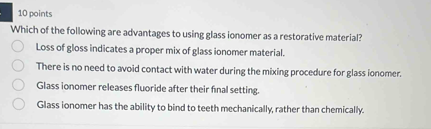 Which of the following are advantages to using glass ionomer as a restorative material?
Loss of gloss indicates a proper mix of glass ionomer material.
There is no need to avoid contact with water during the mixing procedure for glass ionomer.
Glass ionomer releases fluoride after their fnal setting.
Glass ionomer has the ability to bind to teeth mechanically, rather than chemically.