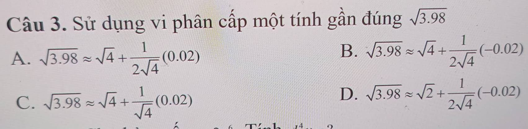 Sử dụng vi phân cấp một tính gần đúng sqrt(3.98)
A. sqrt(3.98)approx sqrt(4)+ 1/2sqrt(4) (0.02)
B. sqrt(3.98)approx sqrt(4)+ 1/2sqrt(4) (-0.02)
C. sqrt(3.98)approx sqrt(4)+ 1/sqrt(4) (0.02)
D. sqrt(3.98)approx sqrt(2)+ 1/2sqrt(4) (-0.02)