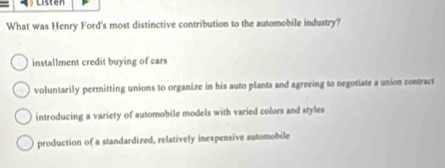 Listen
What was Henry Ford's most distinctive contribution to the automobile industry?
installment credit buying of cars
voluntarily permitting unions to organize in his auto plants and agreeing to negotiate a union contract
introducing a variety of automobile models with varied colors and styles
production of a standardized, relatively inexpensive automobile