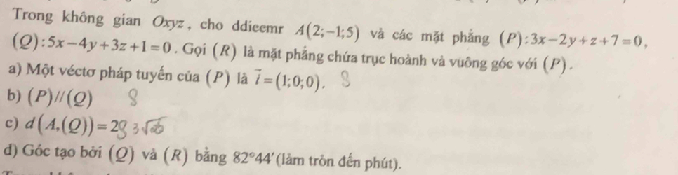 Trong không gian Oxyz, cho ddieemr A(2;-1;5) và các mặt phẳng (P):3x-2y+z+7=0, 
(Q): 5x-4y+3z+1=0. Gọi (R) là mặt phẳng chứa trục hoành và vuông góc với (P). 
a) Một véctơ pháp tuyến của (P) là vector i=(1;0;0). 
b) (P)//(Q)
c) d(A,(Q))=
d) Góc tạo bởi (Q) và (R) bằng 82°44' (làm tròn đến phút).