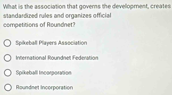 What is the association that governs the development, creates
standardized rules and organizes official
competitions of Roundnet?
Spikeball Players Association
International Roundnet Federation
Spikeball Incorporation
Roundnet Incorporation