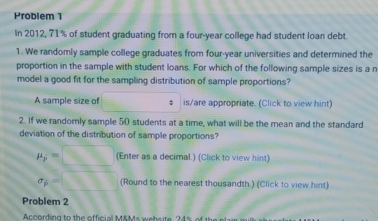 Problem 1 
In 2012, 71% of student graduating from a four-year college had student loan debt. 
1. We randomly sample college graduates from four-year universities and determined the 
proportion in the sample with student loans. For which of the following sample sizes is a n 
model a good fit for the sampling distribution of sample proportions? 
A sample size of ∴ △ O_1(1)+alpha _O)^2 is/are appropriate. (Click to view hint) 
2. If we randomly sample 50 students at a time, what will be the mean and the standard 
deviation of the distribution of sample proportions?
mu _p=□ (Enter as a decimal.) (Click to view hint)
sigma _p=□ (Round to the nearest thousandth.) (Click to view hint) 
Problem 2 
According to the official M&Ms website 24% of the plain