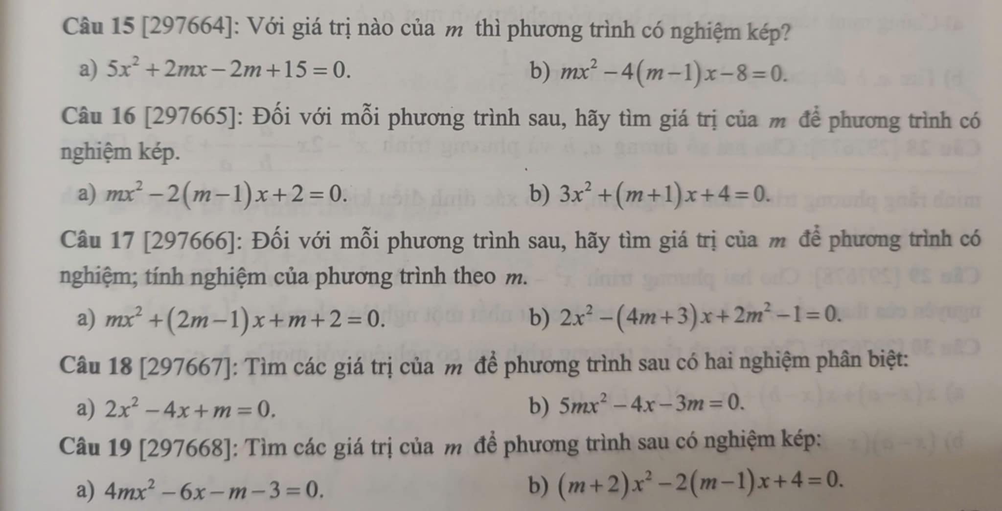 [297664]: Với giá trị nào của m thì phương trình có nghiệm kép?
a) 5x^2+2mx-2m+15=0. b) mx^2-4(m-1)x-8=0. 
Câu 16 [297665]: Đối với mỗi phương trình sau, hãy tìm giá trị của m để phương trình có
nghiệm kép.
a) mx^2-2(m-1)x+2=0. b) 3x^2+(m+1)x+4=0. 
Câu 17 [297666]: Đối với mỗi phương trình sau, hãy tìm giá trị của m để phương trình có
nghiệm; tính nghiệm của phương trình theo m.
a) mx^2+(2m-1)x+m+2=0. b) 2x^2-(4m+3)x+2m^2-1=0. 
Câu 18 [297667]: Tìm các giá trị của m để phương trình sau có hai nghiệm phân biệt:
a) 2x^2-4x+m=0. b) 5mx^2-4x-3m=0. 
Câu 19 [297668]: Tìm các giá trị của m để phương trình sau có nghiệm kép:
a) 4mx^2-6x-m-3=0. b) (m+2)x^2-2(m-1)x+4=0.