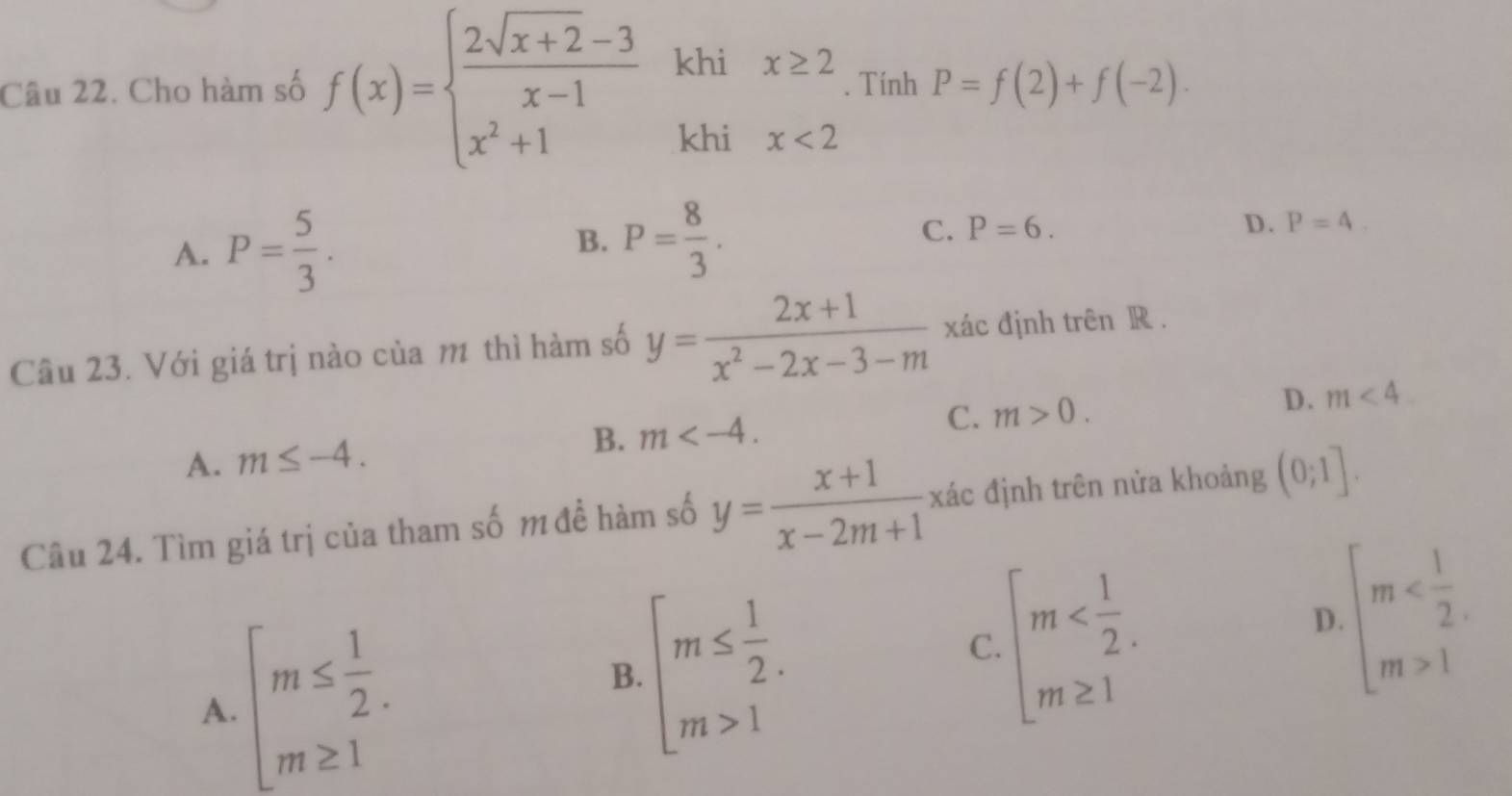 Cho hàm số f(x)=beginarrayl  (2sqrt(x+2)-3)/x-1  x^2+1endarray. khi . Tính P=f(2)+f(-2). 
khi
beginarrayr x≥ 2 x<2endarray
A. P= 5/3 . P= 8/3 . C. P=6. D. P=4. 
B.
Câu 23. Với giá trị nào của m thì hàm số y= (2x+1)/x^2-2x-3-m  xác định trên R.
A. m≤ -4. B. m . C. m>0. D. m<4</tex>. 
Câu 24. Tìm giá trị của tham số m đề hàm số y= (x+1)/x-2m+1  xác định trên nửa khoảng (0;1].
A. beginarrayl m≤  1/2 . m≥ 1endarray.
B. beginarrayl m≤  1/2 . m>1endarray.
C. beginarrayl m
D. beginarrayl m 1endarray.