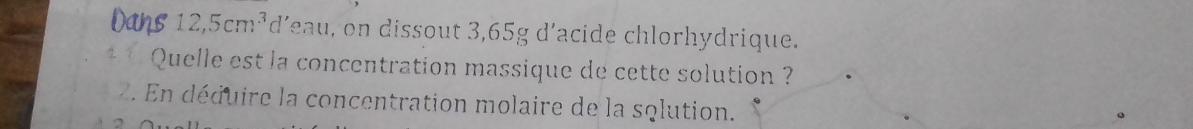 Dans 12,5cm^3 d'eau, on dissout 3,65g d'acide chlorhydrique. 
* * Quelle est la concentration massique de cette solution ? 
2. En déquire la concentration molaire de la sqlution. 
.