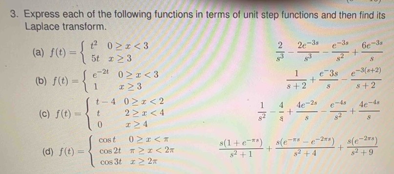 Express each of the following functions in terms of unit step functions and then find its 
Laplace transform. 
(a) f(t)=beginarrayl t^20≥ x<3 5tx≥ 3endarray.  2/s^3 - (2e^(-3s))/s^3 - (e^(-3s))/s^2 + (6e^(-3s))/s 
(b) f(t)=beginarrayl e^(-2t)0≥ x<3 1x≥ 3endarray.  1/s+2 + (e^-3s)/s - (e^(-3(s+2)))/s+2 
(c) f(t)=beginarrayl t-40≥ x<2 t2≥ x<4 0x≥ 4endarray.
 1/s^2 - 4/s + (4e^(-2s))/s - (e^(-4s))/s^2 + (4e^(-4s))/s 
(d) f(t)=beginarrayl cos t0≥ x <2π  cos 3tx≥ 2π endarray.  (s(1+e^(-π s)))/s^2+1 + (s(e^(-π s)-e^(-2π s)))/s^2+4 + (s(e^(-2π s)))/s^2+9 