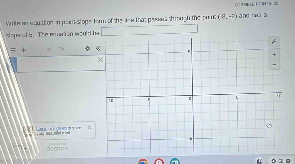 POSSIBLE POINTS: 25 
Write an equation in point-slope form of the line that passes through the point (-8,-2) and has a 
slope of 5. The equation would be 
≡ + 
Log in or sign up to save 
your beautiful math! 
d by 
desmos