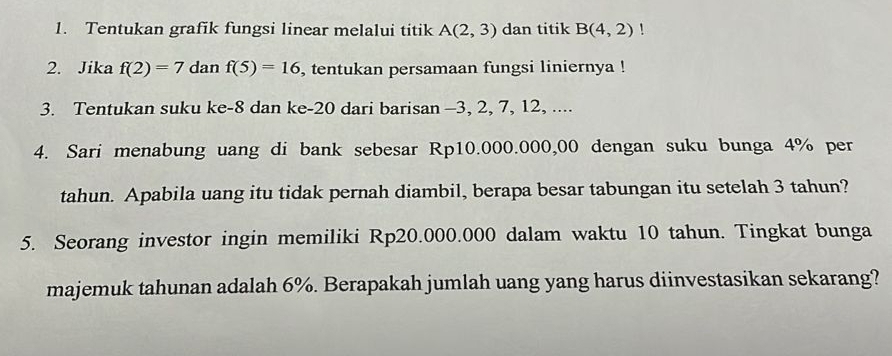 Tentukan grafik fungsi linear melalui titik A(2,3) dan titik B(4,2)! 
2. Jika f(2)=7 dan f(5)=16 , tentukan persamaan fungsi liniernya ! 
3. Tentukan suku ke -8 dan ke -20 dari barisan -3, 2, 7, 12, .... 
4. Sari menabung uang di bank sebesar Rp10.000.000,00 dengan suku bunga 4% per 
tahun. Apabila uang itu tidak pernah diambil, berapa besar tabungan itu setelah 3 tahun? 
5. Seorang investor ingin memiliki Rp20.000.000 dalam waktu 10 tahun. Tingkat bunga 
majemuk tahunan adalah 6%. Berapakah jumlah uang yang harus diinvestasikan sekarang?