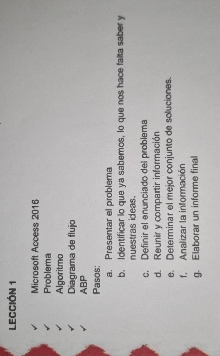 LECCIÓN 1 
Microsoft Access 2016 
Problema 
Algoritmo 
Diagrama de flujo 
ABP 
Pasos: 
a. Presentar el problema 
b. Identificar lo que ya sabemos, lo que nos hace falta saber y 
nuestras ideas. 
c. Definir el enunciado del problema 
d. Reunir y compartir información 
e. Determinar el mejor conjunto de soluciones. 
f. Analizar la información 
g. Elaborar un informe final