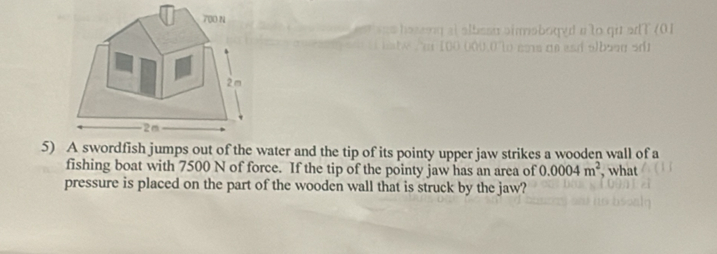 700 N
s a e hoseig at albesu aimsboged a to qi adT (01 
 n 1 0 000,0 lo éms ae esá albaaa sáo
2 m
2m
5) A swordfish jumps out of the water and the tip of its pointy upper jaw strikes a wooden wall of a 
fishing boat with 7500 N of force. If the tip of the pointy jaw has an area of 0.0004m^2 , what 
pressure is placed on the part of the wooden wall that is struck by the jaw?