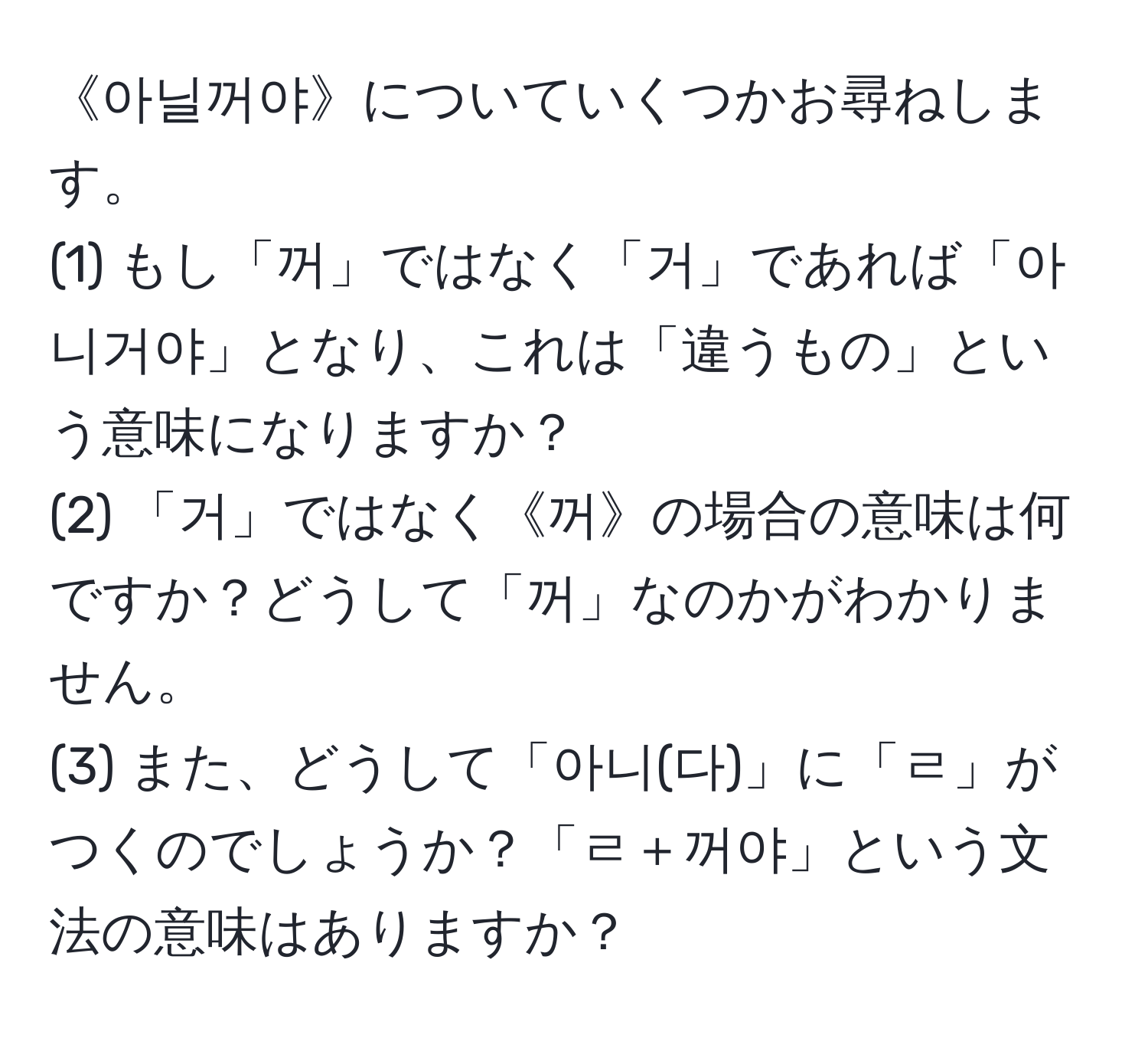 《아닐꺼야》についていくつかお尋ねします。  
(1) もし「꺼」ではなく「거」であれば「아니거야」となり、これは「違うもの」という意味になりますか？  
(2) 「거」ではなく《꺼》の場合の意味は何ですか？どうして「꺼」なのかがわかりません。  
(3) また、どうして「아니(다)」に「ㄹ」がつくのでしょうか？「ㄹ＋꺼야」という文法の意味はありますか？