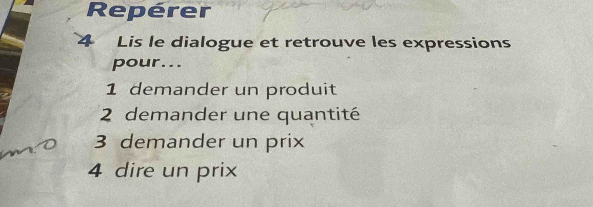 Repérer 
4 Lis le dialogue et retrouve les expressions 
pour... 
1 demander un produit 
2 demander une quantité 
3 demander un prix 
4 dire un prix