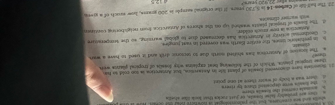wauls and sea creatures, but the paleontologist is nowhere near the ocean. How is this pur
a they are probably false fossils, or just rocks that look like shells
b animals carried the fossils there
the fossils were deposited there by rivers
d there was a body of water there at one point
21. Scientists have discovered fossils of plant life in Antarctica, but Antarctica is too cold to hav
these tropical plants. Which of the following best explains why fossils of tropical plants were
there?
a. The location of Antarctica has shifted north due to tectonic drift and it used to have a wan.
climate.
h In prehistoric times, the entire Earth was covered in vast jungles.
c. Geothermal activity in Antarctica has decreased due to global warming, so the temperature
Antaretica is now much colder.
d. The fossils of tropical plants washed up on the shores of Antaretica from neighboring continen
with warmer climates.
22. The half-life of Carbon- 14 is 5,730 years. If the original sample is 200 grams, how much of a given
mains after 22,920 years? d 12.5