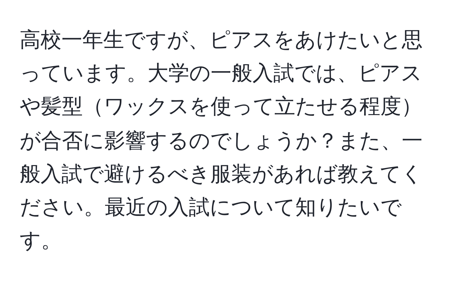 高校一年生ですが、ピアスをあけたいと思っています。大学の一般入試では、ピアスや髪型ワックスを使って立たせる程度が合否に影響するのでしょうか？また、一般入試で避けるべき服装があれば教えてください。最近の入試について知りたいです。