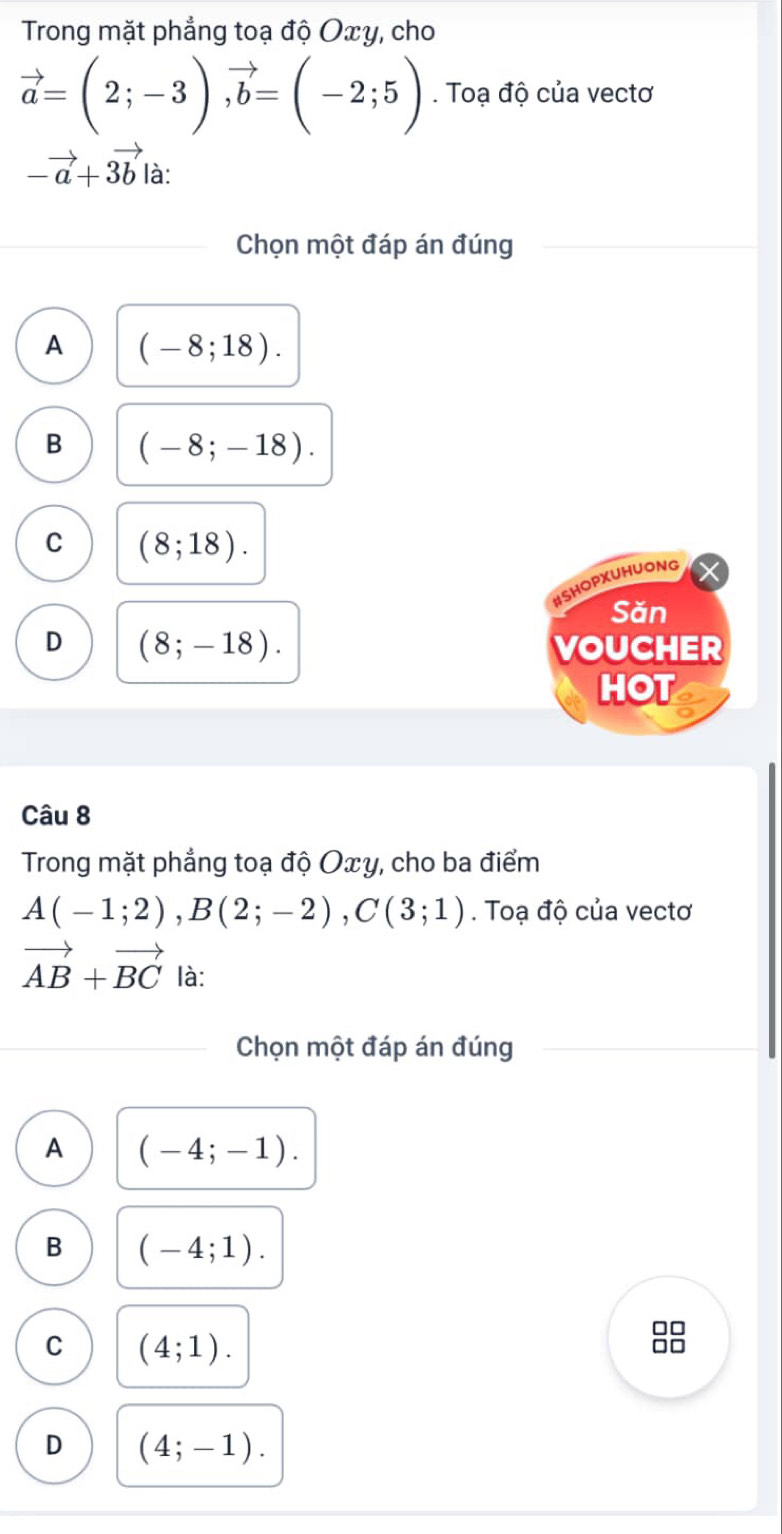 Trong mặt phẳng toạ độ Oxy, cho
vector a=(2;-3), vector b=(-2;5). Toạ độ của vectơ
-vector a+3vector b là:
Chọn một đáp án đúng
A (-8;18).
B (-8;-18).
C (8;18). 
#SHOPXUHUONG
Săn
D (8;-18). VOUCHER
HOT
Câu 8
Trong mặt phẳng toạ độ Oxy, cho ba điểm
A(-1;2), B(2;-2), C(3;1). Toạ độ của vectơ
vector AB+vector BC là:
Chọn một đáp án đúng
A (-4;-1).
B (-4;1).
□□
C (4;1).
D (4;-1).