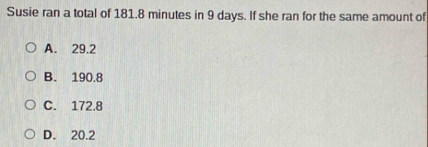 Susie ran a total of 181.8 minutes in 9 days. If she ran for the same amount of
A. 29.2
B. 190.8
C. 172.8
D. 20.2