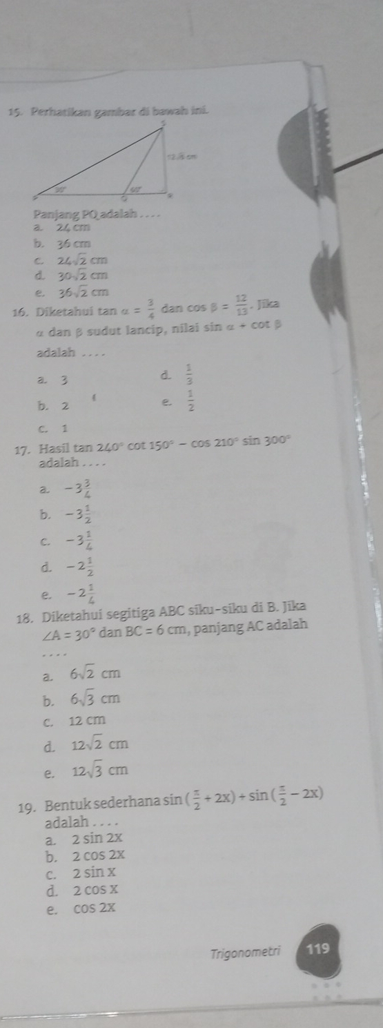 Perhatikan gambar di bawah ini.
Panjang PQ adalah . . . .
a. 24 cm
b. 36 cm
C. 24sqrt(2)cm
d. 30sqrt(2)cm
e. 36sqrt(2)cm
16. Diketahui tan a= 3/4  dan co sbeta = 12/13 . Jika
α dan β sudut lancip, nilai sin α + cot β
adalah . . . .
a. 3
d.  1/3 
 e.  1/2 
b. 2
C. 1
17. Hasil tan 240° cot 150°-cos 210° sin 300°
adalah_
a. -3 3/4 
b. -3 1/2 
C. -3 1/4 
d. -2 1/2 
e. -2 1/4 
18. Diketahui segitiga ABC siku-siku di B. Jika
∠ A=30° dan BC=6cm , panjang AC adalah
_
a. 6sqrt(2)cm
b. 6sqrt(3)cm
c. 12 cm
d. 12sqrt(2)cm
e. 12sqrt(3)cm
19. Bentuk sederhana sin ( π /2 +2x)+sin ( π /2 -2x)
adalah . . . .
a. 2sin 2x
b. 2cos 2x
C. 2sin x
d. 2cos x
e. cos 2x
Trigonometri 119