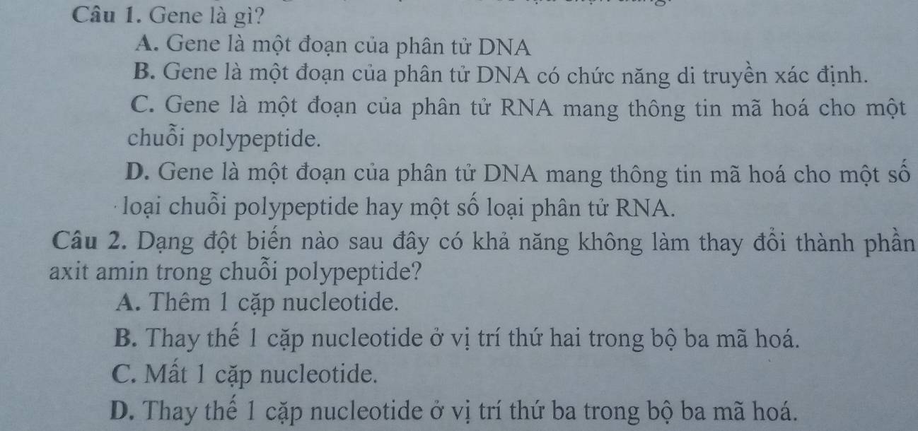 Gene là gì?
A. Gene là một đoạn của phân tử DNA
B. Gene là một đoạn của phân tử DNA có chức năng di truyền xác định.
C. Gene là một đoạn của phân tử RNA mang thông tin mã hoá cho một
chuỗi polypeptide.
D. Gene là một đoạn của phân tử DNA mang thông tin mã hoá cho một số
loại chuỗi polypeptide hay một số loại phân tử RNA.
Câu 2. Dạng đột biển nào sau đây có khả năng không làm thay đồi thành phần
axit amin trong chuỗi polypeptide?
A. Thêm 1 cặp nucleotide.
B. Thay thế 1 cặp nucleotide ở vị trí thứ hai trong bộ ba mã hoá.
C. Mất 1 cặp nucleotide.
D. Thay thế 1 cặp nucleotide ở vị trí thứ ba trong bộ ba mã hoá.