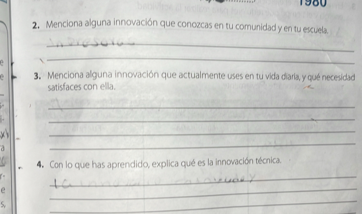 1980 
2. Menciona alguna innovación que conozcas en tu comunidad y en tu escuela. 
_ 
_ 
e 3. Menciona alguna innovación que actualmente uses en tu vida diaria, y qué necesidad 
satisfaces con ella. 
_ 
- 
_ 
x 
_ 
a 
_ 
4. Con lo que has aprendido, explica qué es la innovación técnica. 
e 
_ 
_ 
S. 
_