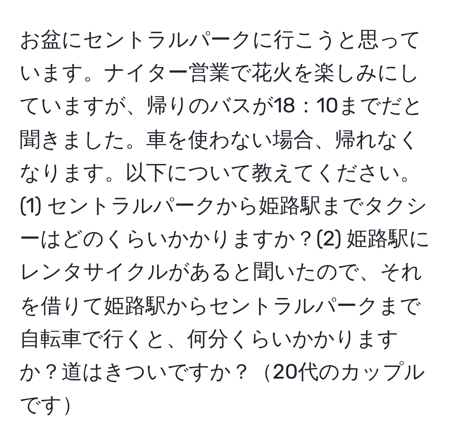 お盆にセントラルパークに行こうと思っています。ナイター営業で花火を楽しみにしていますが、帰りのバスが18：10までだと聞きました。車を使わない場合、帰れなくなります。以下について教えてください。(1) セントラルパークから姫路駅までタクシーはどのくらいかかりますか？(2) 姫路駅にレンタサイクルがあると聞いたので、それを借りて姫路駅からセントラルパークまで自転車で行くと、何分くらいかかりますか？道はきついですか？20代のカップルです