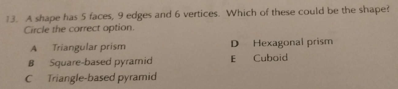 A shape has 5 faces, 9 edges and 6 vertices. Which of these could be the shape?
Circle the correct option.
A Triangular prism D Hexagonal prism
B Square-based pyramid E Cuboid
C Triangle-based pyramid