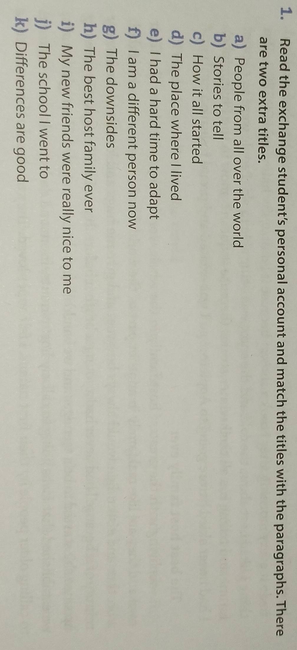 Read the exchange student’s personal account and match the titles with the paragraphs. There 
are two extra titles. 
a) People from all over the world 
b) Stories to tell 
c) How it all started 
d) The place where I lived 
e) I had a hard time to adapt 
f) I am a different person now 
g) The downsides 
h) The best host family ever 
i) My new friends were really nice to me 
j) The school I went to 
k) Differences are good
