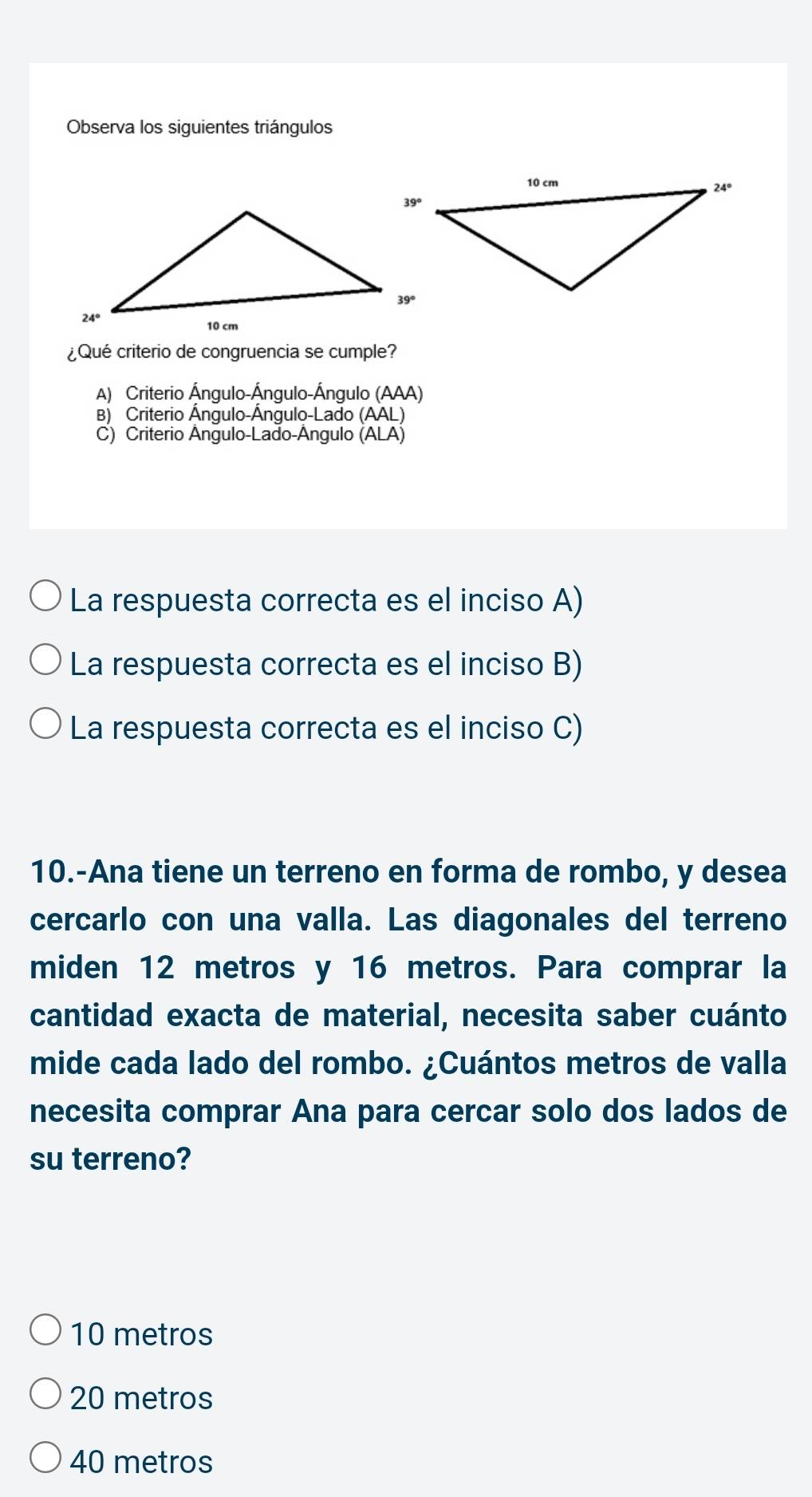 Observa los siguientes triángulos
¿Qué criterio de congruencia se cumple?
A) Criterio Ángulo-Ángulo-Ángulo (AAA)
B) Criterio Ángulo-Ángulo-Lado (AAL)
C) Criterio Ângulo-Lado-Ângulo (ALA)
La respuesta correcta es el inciso A)
La respuesta correcta es el inciso B)
La respuesta correcta es el inciso C)
10.-Ana tiene un terreno en forma de rombo, y desea
cercarlo con una valla. Las diagonales del terreno
miden 12 metros y 16 metros. Para comprar la
cantidad exacta de material, necesita saber cuánto
mide cada lado del rombo. ¿Cuántos metros de valla
necesita comprar Ana para cercar solo dos lados de
su terreno?
10 metros
20 metros
40 metros