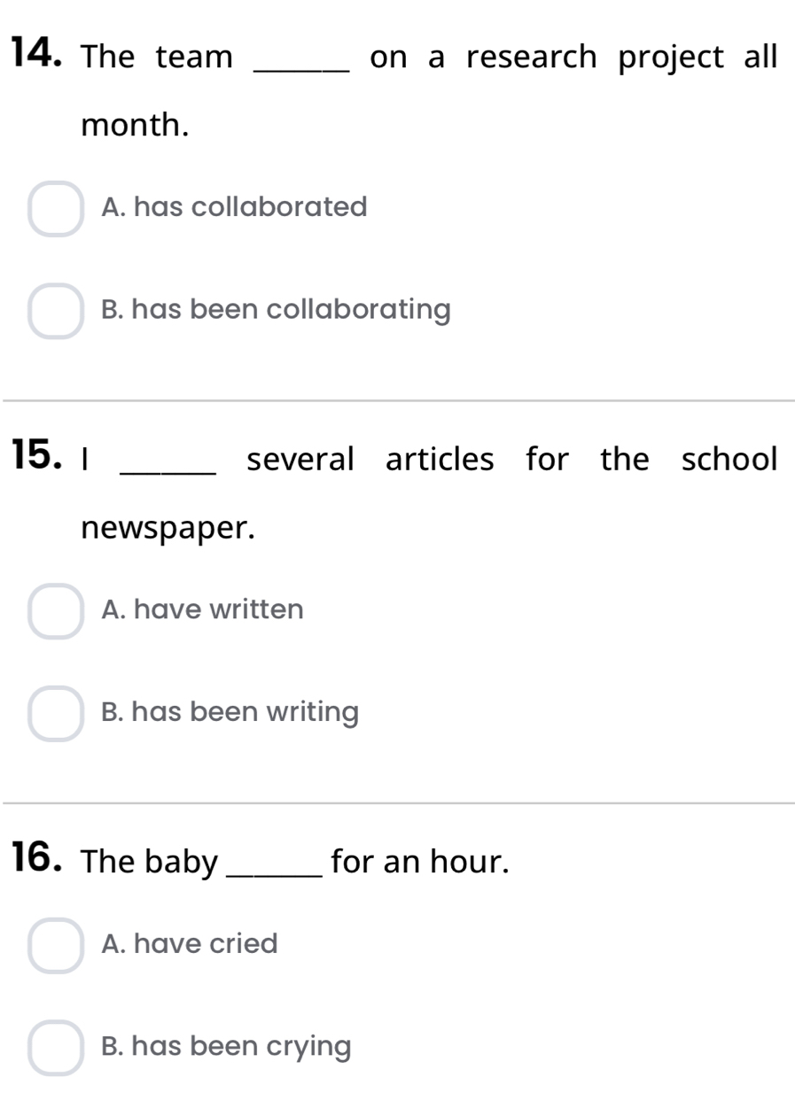 The team _on a research project all
month.
A. has collaborated
B. has been collaborating
15. I _several articles for the school
newspaper.
A. have written
B. has been writing
16. The baby_ for an hour.
A. have cried
B. has been crying