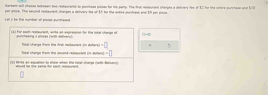 Kareem will choose between two restaurants to purchase pizzas for his party. The first restaurant charges a delivery fee of $2 for the entire purchase and $10
per pizza. The second restaurant charges a delivery fee of $5 for the entire purchase and $9 per pizza. 
Let x be the number of pizzas purchased. 
(a) For each restaurant, write an expression for the total charge of □ =□
purchasing x pizzas (with delivery). 
Total charge from the first restaurant (in dollars) =□ × 5
Total charge from the second restaurant (in dollars) =| 
(b) Write an equation to show when the total charge (with delivery) 
would be the same for each restaurant.