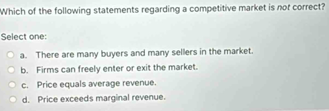 Which of the following statements regarding a competitive market is not correct?
Select one:
a. There are many buyers and many sellers in the market.
b. Firms can freely enter or exit the market.
c. Price equals average revenue.
d. Price exceeds marginal revenue.