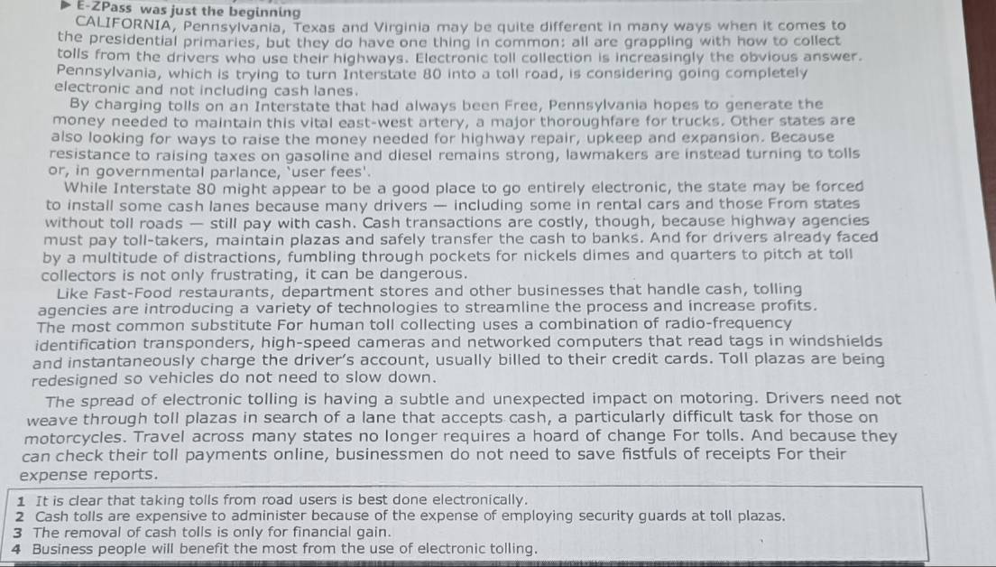 E-ZPass was just the beginning
CALIFORNIA, Pennsylvania, Texas and Virginia may be quite different in many ways when it comes to
the presidential primaries, but they do have one thing in common; all are grappling with how to collect
tolls from the drivers who use their highways. Electronic toll collection is increasingly the obvious answer.
Pennsylvania, which is trying to turn Interstate 80 into a toll road, is considering going completely
electronic and not including cash lanes.
By charging tolls on an Interstate that had always been Free, Pennsylvania hopes to generate the
money needed to maintain this vital east-west artery, a major thoroughfare for trucks. Other states are
also looking for ways to raise the money needed for highway repair, upkeep and expansion. Because
resistance to raising taxes on gasoline and diesel remains strong, lawmakers are instead turning to tolls
or, in governmental parlance, `user fees'.
While Interstate 80 might appear to be a good place to go entirely electronic, the state may be forced
to install some cash lanes because many drivers — including some in rental cars and those From states
without toll roads — still pay with cash. Cash transactions are costly, though, because highway agencies
must pay toll-takers, maintain plazas and safely transfer the cash to banks. And for drivers already faced
by a multitude of distractions, fumbling through pockets for nickels dimes and quarters to pitch at toll
collectors is not only frustrating, it can be dangerous.
Like Fast-Food restaurants, department stores and other businesses that handle cash, tolling
agencies are introducing a variety of technologies to streamline the process and increase profits.
The most common substitute For human toll collecting uses a combination of radio-frequency
identification transponders, high-speed cameras and networked computers that read tags in windshields
and instantaneously charge the driver’s account, usually billed to their credit cards. Toll plazas are being
redesigned so vehicles do not need to slow down.
The spread of electronic tolling is having a subtle and unexpected impact on motoring. Drivers need not
weave through toll plazas in search of a lane that accepts cash, a particularly difficult task for those on
motorcycles. Travel across many states no longer requires a hoard of change For tolls. And because they
can check their toll payments online, businessmen do not need to save fistfuls of receipts For their
expense reports.
1 It is clear that taking tolls from road users is best done electronically.
2 Cash tolls are expensive to administer because of the expense of employing security guards at toll plazas.
3 The removal of cash tolls is only for financial gain.
4 Business people will benefit the most from the use of electronic tolling.