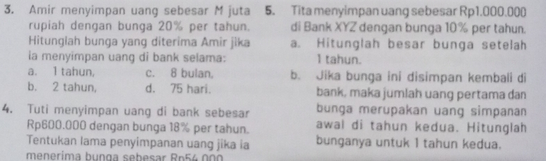 Amir menyimpan uang sebesar M juta 5. Tita menyimpan uang sebesar Rp1.000.000
rupiah dengan bunga 20% per tahun. di Bank XYZ dengan bunga 10% per tahun.
Hitunglah bunga yang diterima Amir jika a. Hitunglah besar bunga setelah
la menyimpan uang di bank selama: 1 tahun.
a. 1 tahun, c. 8 bulan. b. Jika bunga ini disimpan kembali di
b. 2 tahun, d. 75 hari. bank, maka jumlah uang pertama dan
4. Tuti menyimpan uang di bank sebesar bunga merupakan uang simpanan
Rp600.000 dengan bunga 18% per tahun. awal di tahun kedua. Hitunglah
Tentukan lama penyimpanan uang jika ia bunganya untuk 1 tahun kedua.
menerima bunga sebesar Rp54 00 0