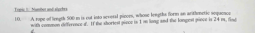 Topic 1: Number and algebra 
10. A rope of length 500 m is cut into several pieces, whose lengths form an arithmetic sequence 
with common difference d. If the shortest piece is 1 m long and the longest piece is 24 m, find
d.