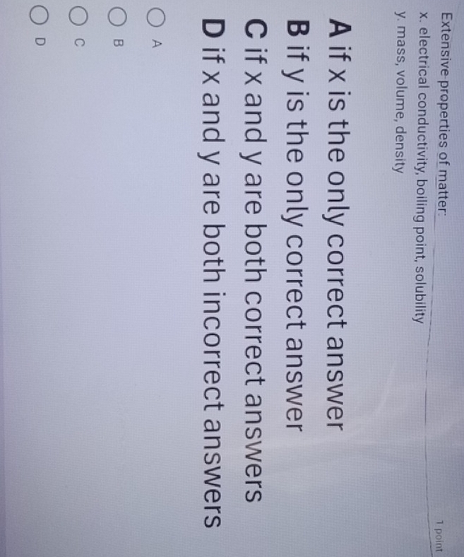 Extensive properties of matter: 1 point
x. electrical conductivity, boiling point, solubility
y. mass, volume, density
A if x is the only correct answer
B if y is the only correct answer
C if x and y are both correct answers
D if x and y are both incorrect answers
A
B
C
D