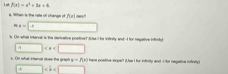 Let f(x)=x^2+2x+6. 
a. When is the rate of change of f(x) zero?
Atx=-1
b. On what interval is the derivative positive? (Use I for infinity and -I for negative infinity)
-1
c. On what interval does the graph y=f(x) have positive slope? (Use I for infinity and -I for negative infinity)
-1