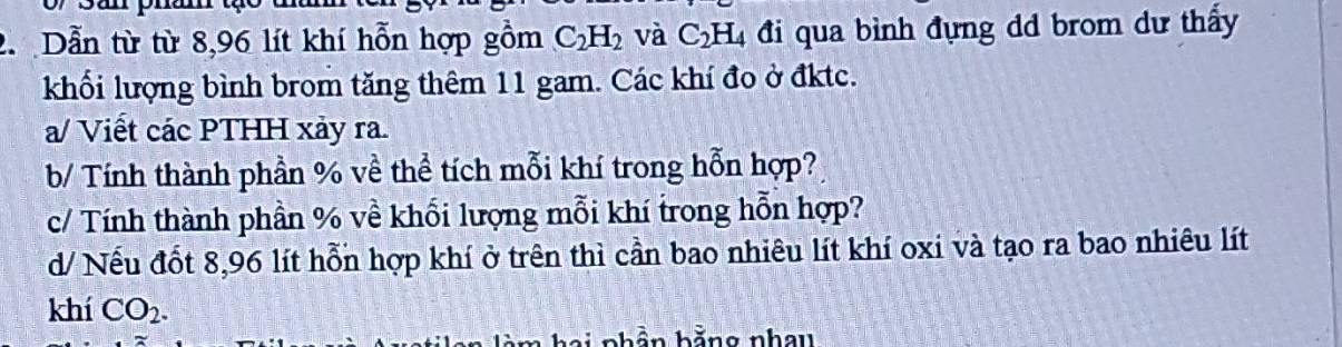 Dẫn từ từ 8,96 lít khí hỗn hợp gồm C_2H_2 và C_2H_4 đi qua bình đựng dd brom dự thấy 
khối lượng bình brom tăng thêm 11 gam. Các khí đo ở đktc. 
a/ Viết các PTHH xảy ra. 
b/ Tính thành phần % về thể tích mỗi khí trong hỗn hợp? 
c/ Tính thành phần % về khối lượng mỗi khí trong hỗn hợp? 
d/ Nếu đốt 8,96 lít hỗn hợp khí ở trên thì cần bao nhiêu lít khí oxi và tạo ra bao nhiêu lít 
khí CO_2. 
b b ằng nhau